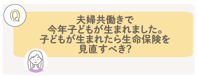 夫婦共働きで今年子どもが生まれました。子どもが生まれたら生命保険を見直すべき？